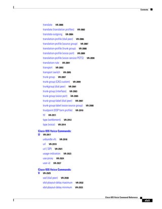 Contents

translate

VR-2880

translate (translation profiles)
translate-outgoing

VR-2882

VR-2884

translation-profile (dial peer)

VR-2886

translation-profile (source group)

VR-2887

translation-profile (trunk group)

VR-2888

translation-profile (voice port)

VR-2889

translation-profile (voice service POTS)
translation-rule
transport

VR-2891

VR-2893

transport switch
trunk group

VR-2895

VR-2897

trunk-group (CAS custom)
trunkgroup (dial peer)

VR-2899

VR-2901

trunk-group (interface)
trunk-group (voice port)

VR-2903
VR-2905

trunk-group-label (dial peer)

VR-2907

trunk-group-label (voice source group)
trustpoint (DSP farm profile)
ttl

VR-2890

VR-2908

VR-2910

VR-2911

type (settlement)
type (voice)

VR-2912

VR-2914

Cisco IOS Voice Commands:
U VR-2917
unbundle vfc
url

VR-2918

VR-2919

url ( SIP)

VR-2921

usage-indication
use-proxy
user-id

VR-2923

VR-2924
VR-2927

Cisco IOS Voice Commands:
V VR-2929
vad (dial peer)

VR-2930

vbd-playout-delay maximum

VR-2932

vbd-playout-delay minimum

VR-2933

Cisco IOS Voice Command Reference

xlvii

 