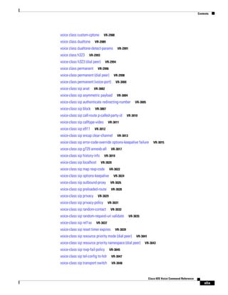 Contents

voice class custom-cptone
voice class dualtone

VR-2988

VR-2989

voice class dualtone-detect-params
voice class h323

VR-2991

VR-2993

voice-class h323 (dial peer)
voice class permanent

VR-2994

VR-2996

voice-class permanent (dial peer)

VR-2998

voice-class permanent (voice-port)
voice-class sip anat

VR-3000

VR-3002

voice-class sip asymmetric payload

VR-3004

voice-class sip authenticate redirecting-number
voice-class sip block

VR-3007

voice-class sip call-route p-called-party-id
voice-class sip calltype-video
voice-class sip e911

VR-3005

VR-3010

VR-3011

VR-3012

voice-class sip encap clear-channel

VR-3013

voice-class sip error-code-override options-keepalive failure
voice-class sip g729 annexb-all
voice-class sip history-info
voice-class sip localhost

VR-3015

VR-3017

VR-3019
VR-3020

voice-class sip map resp-code

VR-3022

voice-class sip options-keepalive

VR-3024

voice-class sip outbound-proxy

VR-3026

voice-class sip preloaded-route

VR-3028

voice-class sip privacy

VR-3029

voice-class sip privacy-policy
voice-class sip random-contact

VR-3031
VR-3033

voice-class sip random-request-uri validate
voice-class sip rel1xx

VR-3035

VR-3037

voice-class sip reset timer expires

VR-3039

voice-class sip resource priority mode (dial peer)

VR-3041

voice-class sip resource priority namespace (dial peer)
voice-class sip rsvp-fail-policy

VR-3043

VR-3045

voice-class sip tel-config to-hdr

VR-3047

voice-class sip transport switch

VR-3048

Cisco IOS Voice Command Reference

xlix

 