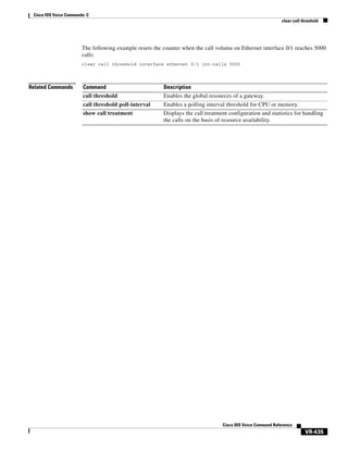 Cisco IOS Voice Commands: C
clear call threshold

The following example resets the counter when the call volume on Ethernet interface 0/1 reaches 5000
calls:
clear call threshold interface ethernet 0/1 int-calls 5000

Related Commands

Command

Description

call threshold

Enables the global resources of a gateway.

call threshold poll-interval

Enables a polling interval threshold for CPU or memory.

show call treatment

Displays the call treatment configuration and statistics for handling
the calls on the basis of resource availability.

Cisco IOS Voice Command Reference

VR-435

 
