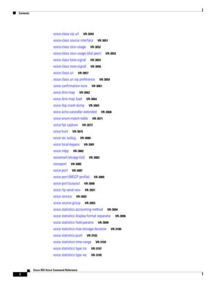 Contents

voice-class sip url

VR-3049

voice-class source interface
voice-class stun-usage

VR-3051

VR-3052

voice-class stun-usage (dial peer)
voice class tone-signal

VR-3054

voice-class tone-signal

VR-3053

VR-3056

voice class uri

VR-3057

voice class uri sip preference
voice confirmation-tone
voice dnis-map

VR-3059

VR-3061

VR-3062

voice dnis-map load

VR-3064

voice dsp crash-dump

VR-3065

voice echo-canceller extended
voice enum-match-table
voice hpi capture
voice hunt

VR-3071

VR-3073

VR-3075

voice iec syslog

VR-3080

voice local-bypass
voice mlpp

VR-3081

VR-3082

voicemail (stcapp-fsd)
voiceport

VR-3068

VR-3083

VR-3085

voice-port

VR-3087

voice-port (MGCP profile)

VR-3089

voice-port busyout

VR-3090

voice rtp send-recv

VR-3091

voice service

VR-3092

voice source-group

VR-3093

voice statistics accounting method

VR-3094

voice statistics display-format separator
voice statistics field-params

VR-3098

voice statistics max-storage-duration
voice statistics push

VR-3102

voice statistics time-range

VR-3104

voice statistics type csr

VR-3107

voice statistics type iec

VR-3109

Cisco IOS Voice Command Reference

l

VR-3096

VR-3100

 