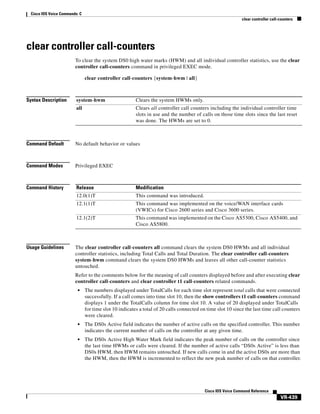 Cisco IOS Voice Commands: C
clear controller call-counters

clear controller call-counters
To clear the system DS0 high water marks (HWM) and all individual controller statistics, use the clear
controller call-counters command in privileged EXEC mode.
clear controller call-counters {system-hwm | all}

Syntax Description

system-hwm

Clears the system HWMs only.

all

Clears all controller call counters including the individual controller time
slots in use and the number of calls on those time slots since the last reset
was done. The HWMs are set to 0.

Command Default

No default behavior or values

Command Modes

Privileged EXEC

Command History

Release

Modification

12.0(1)T

This command was introduced.

12.1(1)T

This command was implemented on the voice/WAN interface cards
(VWICs) for Cisco 2600 series and Cisco 3600 series.

12.1(2)T

This command was implemented on the Cisco AS5300, Cisco AS5400, and
Cisco AS5800.

Usage Guidelines

The clear controller call-counters all command clears the system DS0 HWMs and all individual
controller statistics, including Total Calls and Total Duration. The clear controller call-counters
system-hwm command clears the system DS0 HWMs and leaves all other call-counter statistics
untouched.
Refer to the comments below for the meaning of call counters displayed before and after executing clear
controller call-counters and clear controller t1 call-counters related commands.
•

The numbers displayed under TotalCalls for each time slot represent total calls that were connected
successfully. If a call comes into time slot 10, then the show controllers t1 call-counters command
displays 1 under the TotalCalls column for time slot 10. A value of 20 displayed under TotalCalls
for time slot 10 indicates a total of 20 calls connected on time slot 10 since the last time call counters
were cleared.

•

The DS0s Active field indicates the number of active calls on the specified controller. This number
indicates the current number of calls on the controller at any given time.

•

The DS0s Active High Water Mark field indicates the peak number of calls on the controller since
the last time HWMs or calls were cleared. If the number of active calls “DS0s Active” is less than
DS0s HWM, then HWM remains untouched. If new calls come in and the active DS0s are more than
the HWM, then the HWM is incremented to reflect the new peak number of calls on that controller.

Cisco IOS Voice Command Reference

VR-439

 