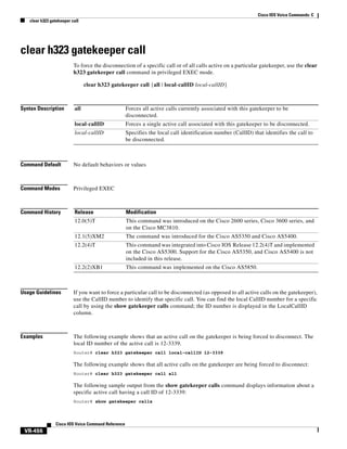 Cisco IOS Voice Commands: C
clear h323 gatekeeper call

clear h323 gatekeeper call
To force the disconnection of a specific call or of all calls active on a particular gatekeeper, use the clear
h323 gatekeeper call command in privileged EXEC mode.
clear h323 gatekeeper call {all | local-callID local-callID}

Syntax Description

all

Forces all active calls currently associated with this gatekeeper to be
disconnected.

local-callID

Forces a single active call associated with this gatekeeper to be disconnected.

local-callID

Specifies the local call identification number (CallID) that identifies the call to
be disconnected.

Command Default

No default behaviors or values

Command Modes

Privileged EXEC

Command History

Release

Modification

12.0(5)T

This command was introduced on the Cisco 2600 series, Cisco 3600 series, and
on the Cisco MC3810.

12.1(5)XM2

The command was introduced for the Cisco AS5350 and Cisco AS5400.

12.2(4)T

This command was integrated into Cisco IOS Release 12.2(4)T and implemented
on the Cisco AS5300. Support for the Cisco AS5350, and Cisco AS5400 is not
included in this release.

12.2(2)XB1

This command was implemented on the Cisco AS5850.

Usage Guidelines

If you want to force a particular call to be disconnected (as opposed to all active calls on the gatekeeper),
use the CallID number to identify that specific call. You can find the local CallID number for a specific
call by using the show gatekeeper calls command; the ID number is displayed in the LocalCallID
column.

Examples

The following example shows that an active call on the gatekeeper is being forced to disconnect. The
local ID number of the active call is 12-3339.
Router# clear h323 gatekeeper call local-callID 12-3339

The following example shows that all active calls on the gatekeeper are being forced to disconnect:
Router# clear h323 gatekeeper call all

The following sample output from the show gatekeeper calls command displays information about a
specific active call having a call ID of 12-3339:
Router# show gatekeeper calls

Cisco IOS Voice Command Reference

VR-456

 