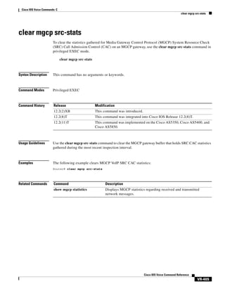 Cisco IOS Voice Commands: C
clear mgcp src-stats

clear mgcp src-stats
To clear the statistics gathered for Media Gateway Control Protocol (MGCP) System Resource Check
(SRC) Call Admission Control (CAC) on an MGCP gateway, use the clear mgcp src-stats command in
privileged EXEC mode.
clear mgcp src-stats

Syntax Description

This command has no arguments or keywords.

Command Modes

Privileged EXEC

Command History

Release

Modification

12.2(2)XB

This command was introduced.

12.2(8)T

This command was integrated into Cisco IOS Release 12.2(8)T.

12.2(11)T

This command was implemented on the Cisco AS5350, Cisco AS5400, and
Cisco AS5850.

Usage Guidelines

Use the clear mgcp src-stats command to clear the MGCP gateway buffer that holds SRC CAC statistics
gathered during the most recent inspection interval.

Examples

The following example clears MGCP VoIP SRC CAC statistics:
Router# clear mgcp src-stats

Related Commands

Command

Description

show mgcp statistics

Displays MGCP statistics regarding received and transmitted
network messages.

Cisco IOS Voice Command Reference

VR-465

 