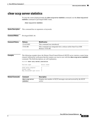 Cisco IOS Voice Commands: C
clear sccp server statistics

clear sccp server statistics
To clear the counts displayed under the show sccp server statistics command, use the clear sccp server
statistics command in privileged EXEC mode.
clear sccp server statistics

Syntax Description

This command has no arguments or keywords.

Command Modes

Privileged EXEC (#)

Command History

Release

Modification

12.4(15)XY

This command was introduced.

15.0(1)M

This command was integrated into a release earlier than Cisco IOS
Release 15.0(1)M.

Examples

The following example shows the Skinny Client Control Protocol (SCCP) server statistics counts being
cleared, followed by verification that the counters are reset to zero with the show sccp server statistics
command. The field descriptions are self-explanatory.
Router# show sccp server statistics
Failure type
-----------------------Send queue enqueue
Socket send
Msg discarded upon error

Related Commands

Error count
----------0
0
0

Command

Description

show sccp server
statistics

Displays the number of SCCP messages sent and received by the SCCP
server.

Cisco IOS Voice Command Reference

VR-473

 