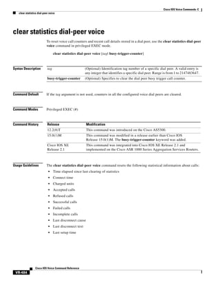 Cisco IOS Voice Commands: C
clear statistics dial-peer voice

clear statistics dial-peer voice
To reset voice call counters and recent call details stored in a dial peer, use the clear statistics dial-peer
voice command in privileged EXEC mode.
clear statistics dial-peer voice [tag| busy-trigger-counter]

Syntax Description

tag

(Optional) Identification tag number of a specific dial peer. A valid entry is
any integer that identifies a specific dial peer. Range is from 1 to 2147483647.

busy-trigger-counter

(Optional) Specifies to clear the dial peer busy trigger call counter.

Command Default

If the tag argument is not used, counters in all the configured voice dial peers are cleared.

Command Modes

Privileged EXEC (#)

Command History

Release

Modification

12.2(8)T

This command was introduced on the Cisco AS5300.

15.0(1)M

This command was modified in a release earlier than Cisco IOS
Release 15.0(1)M. The busy-trigger-counter keyword was added.

Cisco IOS XE
Release 2.1

This command was integrated into Cisco IOS XE Release 2.1 and
implemented on the Cisco ASR 1000 Series Aggregation Services Routers.

Usage Guidelines

The clear statistics dial-peer voice command resets the following statistical information about calls:
•

Time elapsed since last clearing of statistics

•

Connect time

•

Charged units

•

Accepted calls

•

Refused calls

•

Successful calls

•

Failed calls

•

Incomplete calls

•

Last disconnect cause

•

Last disconnect text

•

Last setup time

Cisco IOS Voice Command Reference

VR-484

 