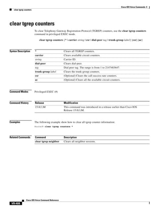 Cisco IOS Voice Commands: C
clear tgrep counters

clear tgrep counters
To clear Telephony Gateway Registration Protocol (TGREP) counters, use the clear tgrep counters
command in privileged EXEC mode.
clear tgrep counters {* | carrier string | csr | dial-peer tag | trunk-group label} [csr] [ac]

Syntax Description

*

Clears all TGREP counters.

carrier

Clears available circuit counters.

string

Carrier ID.

dial-peer

Clears dial-peer.

tag

Dial peer tag. The range is from 1 to 2147483647.

trunk-group label

Clears the trunk-group counters.

csr

(Optional) Clears the call success rate counters.

ac

(Optional) Clears all the available circuit counters.

Command Modes

Privileged EXEC (#)

Command History

Release

Modification

15.0(1)M

This command was introduced in a release earlier than Cisco IOS
Release 15.0(1)M.

Examples

The following example show how to clear all tgrep counter information:
Router# clear tgrep counters *

Related Commands

Command

Description

clear tgrep neighbor

Clears all neighbor sessions.

Cisco IOS Voice Command Reference

VR-488

 