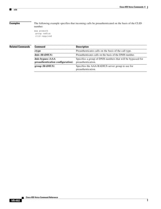 Cisco IOS Voice Commands: C
clid

Examples

The following example specifies that incoming calls be preauthenticated on the basis of the CLID
number:
aaa preauth
group radius
clid required

Related Commands

Command

Description

ctype

Preauthenticates calls on the basis of the call type.

dnis (RADIUS)

Preauthenticates calls on the basis of the DNIS number.

dnis bypass (AAA
preauthentication configuration)

Specifies a group of DNIS numbers that will be bypassed for
preauthentication.

group (RADIUS)

Specifies the AAA RADIUS server group to use for
preauthentication.

Cisco IOS Voice Command Reference

VR-492

 