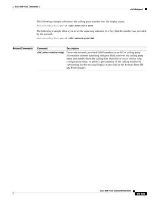 Cisco IOS Voice Commands: C
clid (dial peer)

The following example substitutes the calling party number into the display name:
Router(config-dial-peer)# clid substitute name

The following example allows you to set the screening indicator to reflect that the number was provided
by the network:
Router(config-dial-peer)# clid network-provided

Related Commands

Command

Description

clid (voice-service-voip)

Passes the network provided ISDN numbers in an ISDN calling party
information element screening indicator field, removes the calling party
name and number from the calling-line identifier in voice service voip
configuration mode, or allows a presentation of the calling number by
substituting for the missing Display Name field in the Remote-Party-ID
and From headers.

Cisco IOS Voice Command Reference

VR-495

 