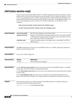 Cisco IOS Voice Commands: C
clid (voice-service-voip)

clid (voice-service-voip)
To pass the network-provided ISDN numbers in an ISDN calling party information element screening
indicator field, and remove the calling party name and number from the calling-line identifier in voice
service voip configuration mode, or allow a presentation of the calling number by substituting for the
missing Display Name field in the Remote-Party-ID and From headers use the clid command in voice
service voip configuration mode. To return to the default configuration, use the no form of this
command.
clid {network-provided | strip pi-restrict all | substitute name}
no clid {network-provided | strip pi-restrict all | substitute name}

Syntax Description

network-provided

Sets the screen indicator as network-provided.

strip pi-restrict all

Removes the CLID when the progress indicator (PI) is restricted for PSTN
to SIP operations and removes the calling party name and number when the
PI is restricted for PSTN to SIP operations.

substitute name

Copies the calling number to the display name if unavailable for PSTN to
SIP operations.

Command Default

The clid command passes along user-provided ISDN numbers in an ISDN calling party information
element screening indicator field.

Command Modes

Voice-service-VoIP configuration

Command History

Release

Modification

12.4(4)T

This command was introduced.

Usage Guidelines

Use the clid network-provided keyword to pass along network-provided ISDN numbers in an ISDN
calling party information element screening indicator field.
Use the clid strip pi-restrict all keyword to remove the Calling Party Name and Calling Party Number
from the CLID.
Use the clid substitute name keyword to allow a presentation of the Display Name field in the
Remote-Party-ID and From headers. The Calling Number is substituted for the Display Name field.

Examples

The following example passes along network-provided ISDN numbers in an ISDN calling party
information element screening indicator field:
Router(conf-voi-serv)# clid network-provided

Cisco IOS Voice Command Reference

VR-496

 