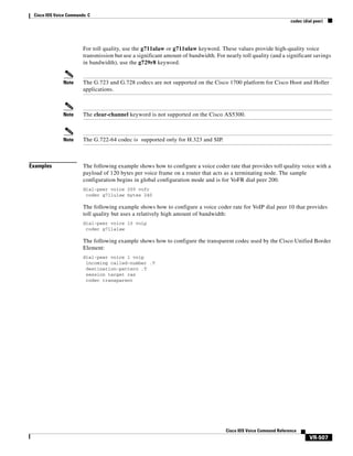 Cisco IOS Voice Commands: C
codec (dial peer)

For toll quality, use the g711alaw or g711ulaw keyword. These values provide high-quality voice
transmission but use a significant amount of bandwidth. For nearly toll quality (and a significant savings
in bandwidth), use the g729r8 keyword.

Note

Note

The clear-channel keyword is not supported on the Cisco AS5300.

Note

Examples

The G.723 and G.728 codecs are not supported on the Cisco 1700 platform for Cisco Hoot and Holler
applications.

The G.722-64 codec is supported only for H.323 and SIP.

The following example shows how to configure a voice coder rate that provides toll quality voice with a
payload of 120 bytes per voice frame on a router that acts as a terminating node. The sample
configuration begins in global configuration mode and is for VoFR dial peer 200.
dial-peer voice 200 vofr
codec g711ulaw bytes 240

The following example shows how to configure a voice coder rate for VoIP dial peer 10 that provides
toll quality but uses a relatively high amount of bandwidth:
dial-peer voice 10 voip
codec g711alaw

The following example shows how to configure the transparent codec used by the Cisco Unified Border
Element:
dial-peer voice 1 voip
incoming called-number .T
destination-pattern .T
session target ras
codec transparent

Cisco IOS Voice Command Reference

VR-507

 