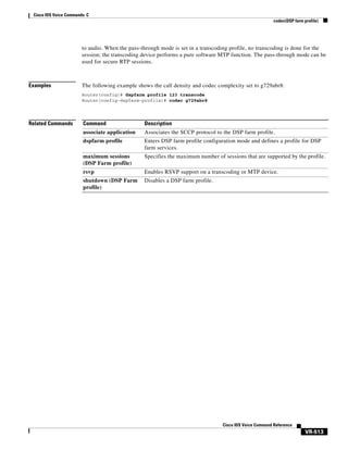 Cisco IOS Voice Commands: C
codec(DSP farm profile)

to audio. When the pass-through mode is set in a transcoding profile, no transcoding is done for the
session; the transcoding device performs a pure software MTP function. The pass-through mode can be
used for secure RTP sessions.

Examples

The following example shows the call density and codec complexity set to g729abr8:
Router(config)# dspfarm profile 123 transcode
Router(config-dspfarm-profile)# codec g729abr8

Related Commands

Command

Description

associate application

Associates the SCCP protocol to the DSP farm profile.

dspfarm profile

Enters DSP farm profile configuration mode and defines a profile for DSP
farm services.

maximum sessions
(DSP Farm profile)

Specifies the maximum number of sessions that are supported by the profile.

rsvp

Enables RSVP support on a transcoding or MTP device.

shutdown (DSP Farm
profile)

Disables a DSP farm profile.

Cisco IOS Voice Command Reference

VR-513

 