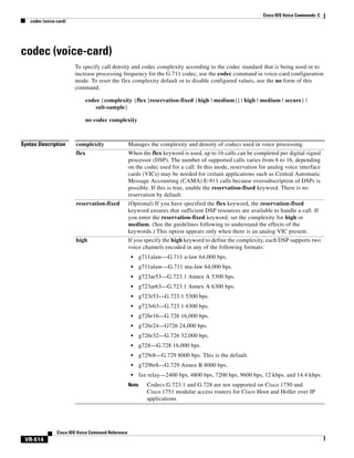 Cisco IOS Voice Commands: C
codec (voice-card)

codec (voice-card)
To specify call density and codec complexity according to the codec standard that is being used or to
increase processing frequency for the G.711 codec, use the codec command in voice-card configuration
mode. To reset the flex complexity default or to disable configured values, use the no form of this
command.
codec {complexity {flex [reservation-fixed {high | medium}] | high | medium | secure} |
sub-sample}
no codec complexity

Syntax Description

complexity

Manages the complexity and density of codecs used in voice processing.

flex

When the flex keyword is used, up to 16 calls can be completed per digital signal
processor (DSP). The number of supported calls varies from 6 to 16, depending
on the codec used for a call. In this mode, reservation for analog voice interface
cards (VICs) may be needed for certain applications such as Central Automatic
Message Accounting (CAMA) E-911 calls because oversubscription of DSPs is
possible. If this is true, enable the reservation-fixed keyword. There is no
reservation by default.

reservation-fixed

(Optional) If you have specified the flex keyword, the reservation-fixed
keyword ensures that sufficient DSP resources are available to handle a call. If
you enter the reservation-fixed keyword, set the complexity for high or
medium. (See the guidelines following to understand the effects of the
keywords.) This option appears only when there is an analog VIC present.

high

If you specify the high keyword to define the complexity, each DSP supports two
voice channels encoded in any of the following formats:
•
•

g723ar53—G.723.1 Annex A 5300 bps.

•

g723ar63—G.723.1 Annex A 6300 bps.

•

g723r53—G.723.1 5300 bps.

•

g723r63—G.723.1 6300 bps.

•

g726r16—G.726 16,000 bps.

•

g726r24—G726 24,000 bps.

•

g726r32—G.726 32,000 bps.

•

g728—G.728 16,000 bps.

•

g729r8—G.729 8000 bps. This is the default.

•

g729br8—G.729 Annex B 8000 bps.

•

fax relay—2400 bps, 4800 bps, 7200 bps, 9600 bps, 12 kbps, and 14.4 kbps.

Note

Cisco IOS Voice Command Reference

g711ulaw—G.711 mu-law 64,000 bps.

•

VR-514

g711alaw—G.711 a-law 64,000 bps.

Codecs G.723.1 and G.728 are not supported on Cisco 1750 and
Cisco 1751 modular access routers for Cisco Hoot and Holler over IP
applications.

 