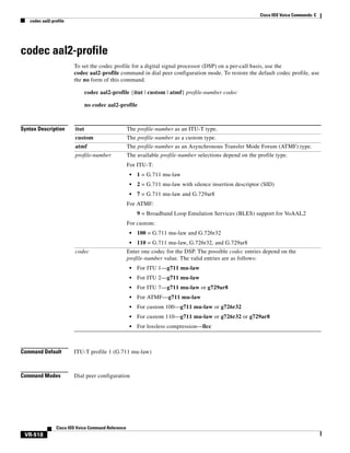 Cisco IOS Voice Commands: C
codec aal2-profile

codec aal2-profile
To set the codec profile for a digital signal processor (DSP) on a per-call basis, use the
codec aal2-profile command in dial peer configuration mode. To restore the default codec profile, use
the no form of this command.
codec aal2-profile {itut | custom | atmf} profile-number codec
no codec aal2-profile

Syntax Description

itut

The profile-number as an ITU-T type.

custom

The profile-number as a custom type.

atmf

The profile-number as an Asynchronous Transfer Mode Forum (ATMF) type.

profile-number

The available profile-number selections depend on the profile type.
For ITU-T:
•

1 = G.711 mu-law

•

2 = G.711 mu-law with silence insertion descriptor (SID)

•

7 = G.711 mu-law and G.729ar8

For ATMF:
9 = Broadband Loop Emulation Services (BLES) support for VoAAL2
For custom:
•
•

codec

100 = G.711 mu-law and G.726r32
110 = G.711 mu-law, G.726r32, and G.729ar8

Enter one codec for the DSP. The possible codec entries depend on the
profile-number value. The valid entries are as follows:
•

For ITU 1—g711 mu-law

•

For ITU 2—g711 mu-law

•

For ITU 7—g711 mu-law or g729ar8

•

For ATMF—g711 mu-law

•

For custom 100—g711 mu-law or g726r32

•

For custom 110—g711 mu-law or g726r32 or g729ar8

•

For lossless compression—llcc

Command Default

ITU-T profile 1 (G.711 mu-law)

Command Modes

Dial peer configuration

Cisco IOS Voice Command Reference

VR-518

 