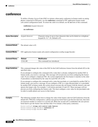 Cisco IOS Voice Commands: C
conference

conference
To define a Feature Access Code (FAC) to initiate a three-party conference in feature mode on analog
phones connected to FXS ports, use the conference command in STC application feature-mode
call-control configuration mode. To return the code to its default, use the no form of this command.
conference keypad-character
no conference

Syntax Description

keypad-character

Command Default

The default value is #3.

Command Modes

STC application feature-mode call-control configuration (config-stcapp-fmcode)

Command History

Release

Modification

15.0(1)M

This command was introduced.

Usage Guidelines

Character string of one to four characters that can be dialed on a telephone
keypad (0—9, *, #). Default is #3.

This command changes the value of the FAC for the Call Conference feature from the default (#3) to the
specified value.
If you attempt to configure this command with a value that is already configured for another FAC in
feature mode, you receive a message. This message will not prevent you from configuring the feature
code. If you configure a duplicate FAC, the system implements the first feature it matches in the order
of precedence as determined by the value for each FAC (#1 to #5).
If you attempt to configure this command with a value that precludes or is precluded by another FAC in
feature mode, you receive a message. If you configure a FAC to a value that precludes or is precluded
by another FAC in feature mode, the system always executes the call feature with the shortest code and
ignores the longer code. For example, 1 will always preclude 12 and 123. These messages will not
prevent you from configuring the feature code. You must configure a new value for the precluded code
in order to enable phone user access to that feature.

Examples

The following example shows how to change the value of the feature code for Call Conference from the
default (#3). With this configuration, a phone user presses hook flash to get the first dial tone, then dials
an extension number to connect to a second call. When the second call is established, the user presses
hook flash to get the feature tone and then dials 33 to initiate a three-party conference.
Router(config)# stcapp call-control mode feature
Router(config-stcapp-fmcode)# conference 33
Router(config-stcapp-fmcode)# exit

Cisco IOS Voice Command Reference

VR-532

 