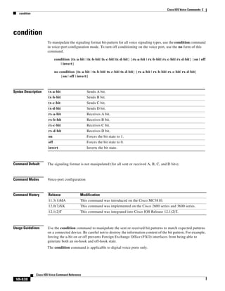 Cisco IOS Voice Commands: C
condition

condition
To manipulate the signaling format bit-pattern for all voice signaling types, use the condition command
in voice-port configuration mode. To turn off conditioning on the voice port, use the no form of this
command.
condition {tx-a-bit | tx-b-bit| tx-c-bit| tx-d-bit} {rx-a-bit | rx-b-bit| rx-c-bit| rx-d-bit} {on | off
| invert}
no condition {tx-a-bit | tx-b-bit| tx-c-bit| tx-d-bit} {rx-a-bit | rx-b-bit| rx-c-bit| rx-d-bit}
{on | off | invert}

Syntax Description

tx-a-bit

Sends A bit.

tx-b-bit

Sends B bit.

tx-c-bit

Sends C bit.

tx-d-bit

Sends D bit.

rx-a-bit

Receives A bit.

rx-b-bit

Receives B bit.

rx-c-bit

Receives C bit.

rx-d-bit

Receives D bit.

on

Forces the bit state to 1.

off

Forces the bit state to 0.

invert

Inverts the bit state.

Command Default

The signaling format is not manipulated (for all sent or received A, B, C, and D bits).

Command Modes

Voice-port configuration

Command History

Release

Modification

11.3(1)MA

This command was introduced on the Cisco MC3810.

12.0(7)XK

This command was implemented on the Cisco 2600 series and 3600 series.

12.1(2)T

This command was integrated into Cisco IOS Release 12.1(2)T.

Usage Guidelines

Use the condition command to manipulate the sent or received bit patterns to match expected patterns
on a connected device. Be careful not to destroy the information content of the bit pattern. For example,
forcing the a-bit on or off prevents Foreign Exchange Office (FXO) interfaces from being able to
generate both an on-hook and off-hook state.
The condition command is applicable to digital voice ports only.

Cisco IOS Voice Command Reference

VR-538

 