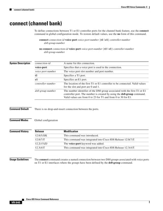 Cisco IOS Voice Commands: C
connect (channel bank)

connect (channel bank)
To define connections between T1 or E1 controller ports for the channel bank feature, use the connect
command in global configuration mode. To restore default values, use the no form of this command.
connect connection-id voice-port voice-port-number {t1 | e1} controller-number
ds0-group-number
no connect connection-id voice-port voice-port-number {t1 | e1} controller-number
ds0-group-number

Syntax Description

connection-id

A name for this connection.

voice-port

Specifies that a voice port is used in the connection.

voice-port-number

The voice port slot number and port number.

t1

Specifies a T1 port.

e1

Specifies an E1 port.

controller-number

The location of the first T1 or E1 controller to be connected. Valid values
for the slot and port are 0 and 1.

ds0-group-number

The number identifier of the DS0 group associated with the first T1 or E1
controller port. The number is created by using the ds0-group command.
Valid values are from 0 to 23 for T1 and from 0 to 30 for E1.

Command Default

There is no drop-and-insert connection between the ports.

Command Modes

Global configuration

Command History

Release

Modification

12.0(5)XK

This command was introduced.

12.0(7)T

This command was integrated into Cisco IOS Release 12.0(7)T.

12.2(15)ZJ

The voice-port keyword was added.

12.3(4)T

This command was integrated into Cisco IOS Release 12.3(4)T.

Usage Guidelines

The connect command creates a named connection between two DS0 groups associated with voice ports
on T1 or E1 interfaces where the groups have been defined by the ds0-group command.

Cisco IOS Voice Command Reference

VR-540

 