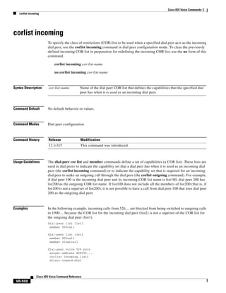 Cisco IOS Voice Commands: C
corlist incoming

corlist incoming
To specify the class of restrictions (COR) list to be used when a specified dial peer acts as the incoming
dial peer, use the corlist incoming command in dial peer configuration mode. To clear the previously
defined incoming COR list in preparation for redefining the incoming COR list, use the no form of this
command.
corlist incoming cor-list-name
no corlist incoming cor-list-name

Syntax Description

cor-list-name

Command Default

No default behavior or values.

Command Modes

Dial peer configuration

Command History

Release

Modification

12.1(3)T

This command was introduced.

Name of the dial peer COR list that defines the capabilities that the specified dial
peer has when it is used as an incoming dial peer.

Usage Guidelines

The dial-peer cor list and member commands define a set of capabilities (a COR list). These lists are
used in dial peers to indicate the capability set that a dial peer has when it is used as an incoming dial
peer (the corlist incoming command) or to indicate the capability set that is required for an incoming
dial peer to make an outgoing call through the dial peer (the corlist outgoing command). For example,
if dial peer 100 is the incoming dial peer and its incoming COR list name is list100, dial peer 200 has
list200 as the outgoing COR list name. If list100 does not include all the members of list200 (that is, if
list100 is not a superset of list200), it is not possible to have a call from dial peer 100 that uses dial peer
200 as the outgoing dial peer.

Examples

In the following example, incoming calls from 526.... are blocked from being switched to outgoing calls
to 1900.... because the COR list for the incoming dial peer (list2) is not a superset of the COR list for
the outgoing dial peer (list1):
dial-peer list list1
member 900call
dial-peer list list2
member 800call
member othercall
dial-peer voice 526 pots
answer-address 408555....
corlist incoming list2
direct-inward-dial

Cisco IOS Voice Command Reference

VR-558

 