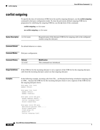 Cisco IOS Voice Commands: C
corlist outgoing

corlist outgoing
To specify the class of restrictions (COR) list to be used by outgoing dial peers, use the corlist outgoing
command in dial peer configuration mode. To clear the previously defined outgoing COR list in
preparation for redefining the outgoing COR list, use the no form of this command.
corlist outgoing cor-list-name
no corlist outgoing cor-list-name

Syntax Description

cor-list-name

Command Default

No default behavior or values.

Command Modes

Dial peer configuration

Command History

Release

Modification

12.1(3)T

This command was introduced.

Required name of the dial peer COR list for outgoing calls to the configured
number using this dial peer.

Usage Guidelines

If the COR list for the incoming dial peer is not a superset of the COR list for the outgoing dial peer,
calls from the incoming dial peer cannot use that outgoing dial peer.

Examples

In the following example, incoming calls from 526.... are blocked from being switched to outgoing calls
to 1900.... because the COR list for the incoming dial peer (list2) is not a superset of the COR list for
the outgoing dial peer (list1):
dial-peer list list1
member 900call
dial-peer list list2
member 800call
member othercall
dial-peer voice 526 pots
answer-address 408555....
corlist incoming list2
direct-inward-dial
dial-peer voice 900 pots
destination pattern 1900.......
direct-inward-dial
trunk group 101
prefix 333
corlist outgoing list1

Cisco IOS Voice Command Reference

VR-560

 