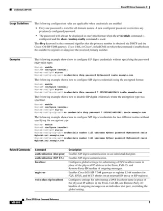 Cisco IOS Voice Commands: C
credentials (SIP UA)

Usage Guidelines

The following configuration rules are applicable when credentials are enabled:
•

Only one password is valid for all domain names. A new configured password overwrites any
previously configured password.

•

The password will always be displayed in encrypted format when the credentials command is
configured and the show running-config command is used.

The dhcp keyword in the command signifies that the primary number is obtained via DHCP and the
Cisco IOS SIP TDM gateway, Cisco UBE, or Cisco Unified CME on which the command is enabled uses
this number to register or unregister the received primary number.

Examples

The following example shows how to configure SIP digest credentials without specifying the password
encryption type:
Router> enable
Router# configure terminal
Router(config)# sip-ua
Router(config-sip-ua)# credentials dhcp password MyPassword realm example.com

The following example shows how to configure SIP digest credentials using the encrypted format:
Router> enable
Router# configure terminal
Router(config)# sip-ua
Router(config-sip-ua)# credentials dhcp password 7 095FB01AA000401 realm example.com

The following example shows how to disable SIP digest credentials where the encryption type was
specified:
Router> enable
Router# configure terminal
Router(config)# sip-ua
Router(config-sip-ua)# no credentials dhcp password 7 095FB01AA000401 realm example.com

The following example shows how to configure SIP digest credentials for two different realms without
specifying the encryption type:
Router> enable
Router# configure terminal
Router(config)# sip-ua
Router(config-sip-ua)# credentials number 1111 username MyUser password MyPassword realm
MyLocation1.example.com
Router(config-sip-ua)# credentials number 1111 username MyUser password MyPassword realm
MyLocation2.example.com

Related Commands

Command

Description

authentication (dial peer)

Enables SIP digest authentication on an individual dial peer.

authentication (SIP UA)

Enables SIP digest authentication.

localhost

Configures global settings for substituting a DNS localhost name in
place of the physical IP address in the From, Call-ID, and
Remote-Party-ID headers of outgoing messages.

registrar

Enables Cisco IOS SIP TDM gateways to register E.164 numbers for
FXS, EFXS, and SCCP phones on an external SIP proxy or SIP registrar.

voice-class sip localhost

Configures settings for substituting a DNS localhost name in place of
the physical IP address in the From, Call-ID, and Remote-Party-ID
headers of outgoing messages on an individual dial peer, overriding the
global setting.

Cisco IOS Voice Command Reference

VR-566

 