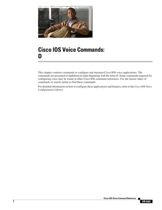 Cisco IOS Voice Commands:
D
This chapter contains commands to configure and maintain Cisco IOS voice applications. The
commands are presented in alphabetical order beginning with the letter D. Some commands required for
configuring voice may be found in other Cisco IOS command references. Use the master index of
commands or search online to find these commands.
For detailed information on how to configure these applications and features, refer to the Cisco IOS Voice
Configuration Library.

Cisco IOS Voice Command Reference

VR-565

 