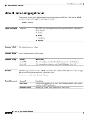 Cisco IOS Voice Commands: D
default (auto-config application)

default (auto-config application)
To configure an auto-config application configuration command to its default value, use the default
command in auto-config application configuration mode.
default command

Syntax Description

command

One of the auto-config application configuration commands. Valid choices
are as follows:
•

retries

•

server

•

shutdown

•

timeout

Command Default

No default behavior or values

Command Modes

Auto-config application configuration

Command History

Release

Modification

12.3(8)XY

This command was introduced on the Communication Media Module.

12.3(14)T

This command was integrated into Cisco IOS Release 12.3(14)T.

Examples

The following example shows the default command used to set the number of download retry attempts
for an auto-configuration application to its default value.
Router(auto-config-app)# default retries

Related Commands

Command

Description

auto-config

Enables auto-configuration or enters auto-config application configuration
mode for the SCCP application.

show auto-config

Displays the current status of auto-config applications.

Cisco IOS Voice Command Reference

VR-566

 