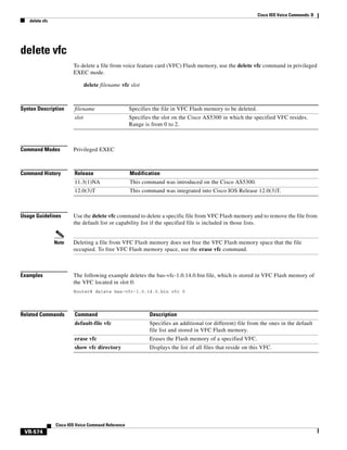 Cisco IOS Voice Commands: D
delete vfc

delete vfc
To delete a file from voice feature card (VFC) Flash memory, use the delete vfc command in privileged
EXEC mode.
delete filename vfc slot

Syntax Description

filename

Specifies the file in VFC Flash memory to be deleted.

slot

Specifies the slot on the Cisco AS5300 in which the specified VFC resides.
Range is from 0 to 2.

Command Modes

Privileged EXEC

Command History

Release

Modification

11.3(1)NA

This command was introduced on the Cisco AS5300.

12.0(3)T

This command was integrated into Cisco IOS Release 12.0(3)T.

Usage Guidelines

Note

Examples

Use the delete vfc command to delete a specific file from VFC Flash memory and to remove the file from
the default list or capability list if the specified file is included in those lists.

Deleting a file from VFC Flash memory does not free the VFC Flash memory space that the file
occupied. To free VFC Flash memory space, use the erase vfc command.

The following example deletes the bas-vfc-1.0.14.0.bin file, which is stored in VFC Flash memory of
the VFC located in slot 0:
Router# delete bas-vfc-1.0.14.0.bin vfc 0

Related Commands

Command

Description

default-file vfc

Specifies an additional (or different) file from the ones in the default
file list and stored in VFC Flash memory.

erase vfc

Erases the Flash memory of a specified VFC.

show vfc directory

Displays the list of all files that reside on this VFC.

Cisco IOS Voice Command Reference

VR-574

 