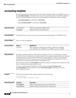 Cisco IOS Voice Commands: A
accounting template

accounting template
To allow each dial peer to choose and send a customized accounting template to the RADIUS server, use
the accounting template command in voice class AAA configuration mode. To disable the dial peer
from choosing and sending a customized accounting template, use the no form of this command.
accounting template acctTempName [out-bound]
no accounting template acctTempName [out-bound]

Syntax Description

acctTempName

Defines an accounting template name.

out-bound

(Optional) Defines the outbound leg.

Command Default

The dial peer does not choose and send a customized accounting template to the RADIUS server.

Command Modes

Voice class AAA configuration

Command History

Release

Modification

12.2(11)T

This command was introduced on the Cisco 3660, Cisco AS5300,
Cisco AS5350, Cisco AS5400, Cisco AS5800, and Cisco AS5850.

Usage Guidelines

By default, non-RFC-mandatory vendor-specific attributes (VSAs) are not included in accounting
records if you do not configure the accounting template. The accounting template enables you to manage
accounting records at a per-VSA level. When an accounting template is used for customizing the
accounting record, the VSA name release source has to be included in the template file so that it is
included in the accounting record and sent to the RADIUS server.
This command overrides the acct-template command in gateway accounting AAA configuration mode
when a customized accounting template is used.
If you use a Tool Command Language (Tcl) script, the Tcl verb aaa accounting start
[-t acctTempName] takes precedence over the accounting template command in voice class
AAA configuration mode.

Examples

The following example sets the template temp-dp for the outbound leg
voice class aaa 1
accounting template temp-dp out-bound

Related Commands

Command

Description

acct-template

Sends a selected group of voice accounting VSAs.

voice class aaa

Enables dial-peer-based VoIP AAA configurations.

Cisco IOS Voice Command Reference

VR-14

 