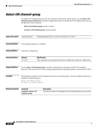 Cisco IOS Voice Commands: D
detect v54 channel-group

detect v54 channel-group
To enable V.54 loopback detection for the command sent from the remote device, use the detect v54
channel-group command in controller configuration mode. To disable the V.54 loopback detection, use
the no form of this command.
detect v54 channel-group channel-number
no detect v54 channel-group channel-number

Syntax Description

channel-number

Command Default

V.54 loopback detection is disabled.

Command Modes

Controller configuration

Command History

Release

Modification

12.1(1)T

This command was introduced on the Cisco 2600 series and Cisco 3600 series.

Channel number from 1 to 24 (T1) or from 1 to 31 (E1).

Usage Guidelines

Use the detect v54 channel-group controller configuration command to enable V.54 loopback
detection. The remote device sends a loopup inband payload command sequence in fractional T1 (FT1).

Examples

The following example sets the loopback detection for channel-group 1; then the loopback detection is
disabled for channel-group 1.
detect v54 channel-group 1
no detect v54 channel-group 1

Related Commands

Command

Description

loopback remote v54
channel-group

Activates a remote V.54 loopback for the channel group on the far end.

Cisco IOS Voice Command Reference

VR-590

 