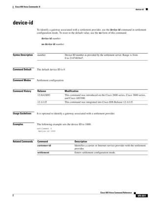 Cisco IOS Voice Commands: D
device-id

device-id
To identify a gateway associated with a settlement provider, use the device-id command in settlement
configuration mode. To reset to the default value, use the no form of this command.
device-id number
no device-id number

Syntax Description

number

Command Default

The default device ID is 0

Command Modes

Settlement configuration

Command History

Release

Modification

12.0(4)XH1

This command was introduced on the Cisco 2600 series, Cisco 3600 series,
and Cisco AS5300.

12.1(1)T

This command was integrated into Cisco IOS Release 12.1(1)T.

Device ID number as provided by the settlement server. Range is from
0 to 2147483647.

Usage Guidelines

It is optional to identify a gateway associated with a settlement provider.

Examples

The following example sets the device ID to 1000:
settlement 0
device-id 1000

Related Commands

Command

Description

customer-id

Identifies a carrier or Internet service provider with the settlement
provider.

settlement

Enters settlement configuration mode.

Cisco IOS Voice Command Reference

VR-591

 