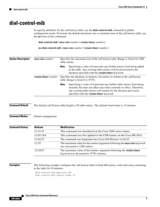 Cisco IOS Voice Commands: D
dial-control-mib

dial-control-mib
To specify attributes for the call history table, use the dial-control-mib command in global
configuration mode. To restore the default maximum size or retention time of the call history table, use
the no form of this command.
dial-control-mib {max-size number | retain-timer number}
no dial-control-mib {max-size number | retain-timer number}

Syntax Description

max-size number

Specifies the maximum size of the call history table. Range is from 0 to 1200
table entries.
Note

retain-timer number

Specifying a value of 0 prevents any further entries from being added
to the table. Any existing table entries will be preserved for the
duration specified with the retain-timer keyword.

Specifies the duration, in minutes, for entries to remain in the call history
table. Range is from 0 to 35791.
Note

Specifying a value of 0 prevents any further table entries from being
retained, but does not affect any timer currently in effect. Therefore,
any existing table entries will remain for the duration previously
specified with the retain-timer keyword.

Command Default

The default call history table length is 50 table entries. The default retain timer is 15 minutes.

Command Modes

Global configuration

Command History

Release

Modification

11.3(1)T

This command was introduced on the Cisco 3600 series routers.

12.0(1)XA

This command was first applied to the CDR feature on the Cisco MC3810.

12.0(2)T

The command was integrated into Cisco IOS Release 12.0(2)T.

12.3T

The maximum value for the number argument following the max-size keyword
was increased to 1200 entries.

12.3(8)T

The maximum value of the number argument following the retain-timer
keyword was decreased to 35791 minutes.

Examples

The following example configures the call history table to hold 400 entries, with each entry remaining
in the table for 10 minutes:
dial-control-mib max-size 400
dial-control-mib retain-timer 10

Cisco IOS Voice Command Reference

VR-594

 