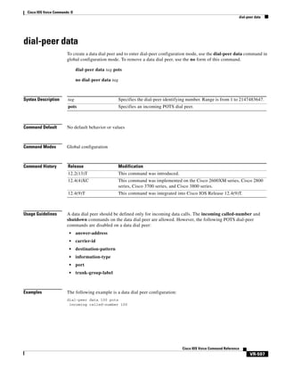 Cisco IOS Voice Commands: D
dial-peer data

dial-peer data
To create a data dial peer and to enter dial-peer configuration mode, use the dial-peer data command in
global configuration mode. To remove a data dial peer, use the no form of this command.
dial-peer data tag pots
no dial-peer data tag

Syntax Description

tag

Specifies the dial-peer identifying number. Range is from 1 to 2147483647.

pots

Specifies an incoming POTS dial peer.

Command Default

No default behavior or values

Command Modes

Global configuration

Command History

Release

Modification

12.2(13)T

This command was introduced.

12.4(4)XC

This command was implemented on the Cisco 2600XM series, Cisco 2800
series, Cisco 3700 series, and Cisco 3800 series.

12.4(9)T

This command was integrated into Cisco IOS Release 12.4(9)T.

Usage Guidelines

A data dial peer should be defined only for incoming data calls. The incoming called-number and
shutdown commands on the data dial peer are allowed. However, the following POTS dial-peer
commands are disabled on a data dial peer:
•
•

carrier-id

•

destination-pattern

•

information-type

•

port

•

Examples

answer-address

trunk-group-label

The following example is a data dial peer configuration:
dial-peer data 100 pots
incoming called-number 100

Cisco IOS Voice Command Reference

VR-597

 