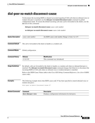 Cisco IOS Voice Commands: D
dial-peer no-match disconnect-cause

dial-peer no-match disconnect-cause
To disconnect the incoming ISDN or channel associated signaling (CAS) call when no inbound voice or
modem dial peer is matched, use the dial-peer no-match disconnect-cause command in global
configuration mode. To restore the default incoming call state (call is forwarded to the dialer), use the
no form of this command.
dial-peer no-match disconnect-cause cause-code-number
no dial-peer no-match disconnect-cause cause-code-number

Syntax Description

cause-code-number

Command Default

The call is forwarded to the dialer to handle as a modem call.

Command Modes

Global configuration

Command History

Release

Modification

12.2(13)T

This command was introduced.

Usage Guidelines

An ISDN cause code number. Range is from 1 to 127.

By default, calls are forwarded to the dialer to handle as a modem call when no inbound dial peer is
matched. The dial-peer no-match disconnect-cause command changes that behavior to disconnect the
incoming ISDN or CAS calls when no inbound voice or modem dial peer is matched.
Refer to the ISDN Cause Values table in the Cisco IOS Debug Command Reference, for a list of ISDN
cause codes.

Examples

The following example shows that ISDN cause code 47 has been specified to match inbound voice or
modem dial peers:
dial-peer no-match disconnect-cause 47

Related Commands

Command

Description

show dial-peer voice

Displays configuration information for dial peers.

Cisco IOS Voice Command Reference

VR-603

 