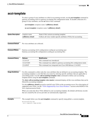 Cisco IOS Voice Commands: A
acct-template

acct-template
To select a group of voice attributes to collect in accounting records, use the acct-template command in
gateway accounting AAA or gateway accounting file configuration mode. To disable collection of a
group of voice attributes, use the no form of this command.
acct-template {template-name | callhistory-detail}
no acct-template {template-name | callhistory-detail}

Syntax Description

template-name

Name of the custom accounting template.

callhistory-detail

Collects all voice vendor-specific attributes (VSAs) for accounting.

Command Default

No voice attributes are collected.

Command Modes

Gateway accounting AAA configuration (config-gw-accounting-aaa)
Gateway accounting file configuration (config-gw-accounting-file)

Command History

Release

Modification

12.2(11)T

This command was introduced.

12.4(15)XY

This command was added to gateway accounting file configuration mode.

12.4(20)T

This command was integrated into Cisco IOS Release 12.4(20)T.

Usage Guidelines

Use this command to collect only the voice attributes that are defined in an accounting template. The
accounting template is a text file that you create by selecting specific attributes that are applicable to
your billing needs. Use the call accounting-template voice command to define your accounting
template before using the acct-template command.
The show call accounting-template voice master command displays all the voice attributes that can be
filtered by accounting templates.
Use the callhistory-detail keyword to send all voice VSAs to the accounting server. For a description of
supported voice VSAs, see the “VSAs Supported by Cisco Voice Products” section in the RADIUS VSA
Voice Implementation Guide.
When you send only those VSAs defined in your accounting template, the default call-history records
that are created by the service provider are automatically suppressed.

Examples

The example below uses the acct-template command to specify temp-global, a custom template.
gw-accounting aaa
acct-template temp-global

Cisco IOS Voice Command Reference

VR-17

 