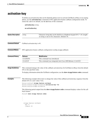 Cisco IOS Voice Commands: A
activation-key

activation-key
To define an activation key that can be dialed by phone users to activate Call Back on Busy on an analog
phone, use the activation-key command in STC application feature callback configuration mode. To
return the code to its default, use the no form of this command.
activation-key string
no activation-key

Syntax Description

string

Command Default

Callback activation key is #1.

Command Modes

STC application feature callback configuration (config-stcapp-callback)

Command History

Release

Modification

12.4(20)YA

This command was introduced.

12.4(22)T

This command was integrated into Cisco IOS Release 12.4(22)T.

Usage Guidelines

Character string that can be dialed on a telephone keypad (0-9, *, #). Length
of string is one to five characters. Default: #1.

This command changes the value of the callback activation key for Call Back on Busy from the default
(#1) to the specified value.
To display information about the Call Back configuration, use the show stcapp feature codes command.

Examples

The following example shows how to change the value of the callback activation key sequence from the
default (#1) to a new value (*22).
Router(config)# stcapp feature callback
Router(config-stcapp-callback)# activation-key *22
Router(config-stcapp-callback)#

The following partial output from the show stcapp feature codes command displays values for the call
back feature:
Router# show stcapp feature codes
.
.
.
stcapp feature callback
key *1
timeout 30

Cisco IOS Voice Command Reference

VR-19

 