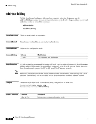 Cisco IOS Voice Commands: A
address-hiding

address-hiding
To hide signaling and media peer addresses from endpoints other than the gateway use the
address-hidding command in voice-service configuration mode. To allow the peer address known to all
endpoints, use the no form of this command.
address-hiding
no address-hiding

Syntax Description

There are no keywords or aruguments.

Command Default

Signaling and media addresses are visable to all endpoints.

Command Modes

Voice-service configuration mode

Command History

Release

Modification

12.4(9)T

This command was introduced.

Usage Guidelines

Note

Examples

All SIP methods/messages should terminate at IP-to-IP gateway and re-originate with IP-to-IP gateway
address, address hiding makes the peer address known only to the IP-to-IP gateway. Hiding address in
flow-through mode is required for SIP-to-SIP in an IP-to-IP gateway network.

Distinctive ringing headers include ringing information and server address where the ring tone can be
optained. These headers will be forwarded as is to the peer side even if address hiding is enabled.

The following example show address-hiding being configured for all VoIP calls:
Router(config)# voice service voip
Router(config-voi-serv) address-hiding

Related Commands

Command

Description

voice service

Enters voice-service configuration mode.

Cisco IOS Voice Command Reference

VR-22

 