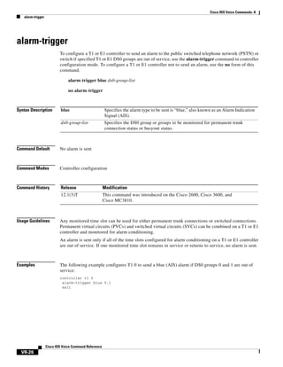 Cisco IOS Voice Commands: A
alarm-trigger

alarm-trigger
To configure a T1 or E1 controller to send an alarm to the public switched telephone network (PSTN) or
switch if specified T1 or E1 DS0 groups are out of service, use the alarm-trigger command in controller
configuration mode. To configure a T1 or E1 controller not to send an alarm, use the no form of this
command.
alarm-trigger blue ds0-group-list
no alarm-trigger

Syntax Description

blue

Specifies the alarm type to be sent is “blue,” also known as an Alarm Indication
Signal (AIS).

ds0-group-list

Specifies the DS0 group or groups to be monitored for permanent trunk
connection status or busyout status.

Command Default

No alarm is sent

Command Modes

Controller configuration

Command History

Release

Modification

12.1(3)T

This command was introduced on the Cisco 2600, Cisco 3600, and
Cisco MC3810.

Usage Guidelines

Any monitored time slot can be used for either permanent trunk connections or switched connections.
Permanent virtual circuits (PVCs) and switched virtual circuits (SVCs) can be combined on a T1 or E1
controller and monitored for alarm conditioning.
An alarm is sent only if all of the time slots configured for alarm conditioning on a T1 or E1 controller
are out of service. If one monitored time slot remains in service or returns to service, no alarm is sent.

Examples

The following example configures T1 0 to send a blue (AIS) alarm if DS0 groups 0 and 1 are out of
service:
controller t1 0
alarm-trigger blue 0,1
exit

Cisco IOS Voice Command Reference

VR-26

 