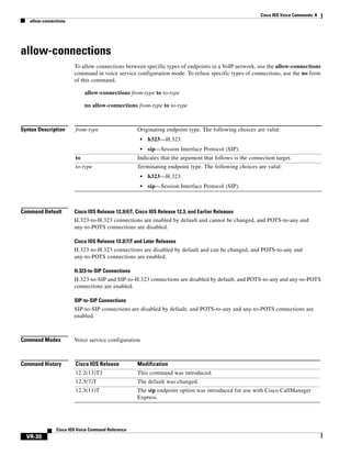 Cisco IOS Voice Commands: A
allow-connections

allow-connections
To allow connections between specific types of endpoints in a VoIP network, use the allow-connections
command in voice service configuration mode. To refuse specific types of connections, use the no form
of this command.
allow-connections from-type to to-type
no allow-connections from-type to to-type

Syntax Description

from-type

Originating endpoint type. The following choices are valid:
•

h323—H.323.

•

sip—Session Interface Protocol (SIP).

to

Indicates that the argument that follows is the connection target.

to-type

Terminating endpoint type. The following choices are valid:
•
•

Command Default

h323—H.323.
sip—Session Interface Protocol (SIP).

Cisco IOS Release 12.3(4)T, Cisco IOS Release 12.3, and Earlier Releases

H.323-to-H.323 connections are enabled by default and cannot be changed, and POTS-to-any and
any-to-POTS connections are disabled.
Cisco IOS Release 12.3(7)T and Later Releases

H.323-to-H.323 connections are disabled by default and can be changed, and POTS-to-any and
any-to-POTS connections are enabled.
H.323-to-SIP Connections

H.323-to-SIP and SIP-to-H.323 connections are disabled by default, and POTS-to-any and any-to-POTS
connections are enabled.
SIP-to-SIP Connections

SIP-to-SIP connections are disabled by default, and POTS-to-any and any-to-POTS connections are
enabled.

Command Modes

Voice service configuration

Command History

Cisco IOS Release

Modification

12.2(13)T3

This command was introduced.

12.3(7)T

The default was changed.

12.3(11)T

The sip endpoint option was introduced for use with Cisco CallManager
Express.

Cisco IOS Voice Command Reference

VR-30

 