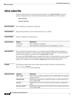 Cisco IOS Voice Commands: A
allow subscribe

allow subscribe
To allow internal watchers to monitor external presentities, use the allow subscribe command in
presence configuration mode. To disable external watching, use the no form of this command.
allow subscribe
no allow subscribe

Syntax Description

This command has no arguments or keywords.

Command Default

Only internal presentities can be watched when presence is enabled.

Command Modes

Presence configuration (config-presence)

Command History

Release

Modification

12.4(11)XJ

This command was introduced.

12.4(15)T

This command was integrated into Cisco IOS Release 12.4(15)T.

Usage Guidelines

This command allows internal watchers to receive Busy Lamp Field (BLF) status notification for
external directory numbers on a remote router connected through a SIP trunk. An external directory
number must be enabled as a presentity with the allow watch command.
The router sends SUBSCRIBE requests through the SIP trunk to an external presence server on behalf
of the internal watcher and returns presence status to the watcher. To permit the external directory
numbers to be watched, you must enable the watcher all command on the remote router.

Examples

The following example shows how to enable internal watchers to monitor external presentities:
Router(config)# presence
Router(config-presence)# allow subscribe

Related Commands

Command

Description

allow watch

Allows a line on a phone registered to Cisco Unified CME to be watched in
a presence service.

blf-speed-dial

Enables BLF monitoring for a speed-dial number on a phone registered to
Cisco Unified CME.

presence

Enables presence service on the router and enters presence configuration
mode.

presence call-list

Enables BLF monitoring for call lists and directories on phones registered to
Cisco Unified CME.

Cisco IOS Voice Command Reference

VR-32

 