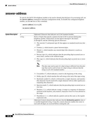 Cisco IOS Voice Commands: A
answer-address

answer-address
To specify the full E.164 telephone number to be used to identify the dial peer of an incoming call, use
the answer-address command in dial peer configuration mode. To disable the configured telephone
number, use the no form of this command.
answer-address [+]string[T]
no answer-address

Syntax Description

+

(Optional) Character that indicates an E.164 standard number.

string

Series of digits that specify a pattern for the E.164 or private dialing plan
telephone number. Valid entries are the digits 0 through 9, the letters
A through D, and the following special characters:
•

The asterisk (*) and pound sign (#) that appear on standard touch-tone dial
pads.

•

Comma (,), which inserts a pause between digits.

•

Period (.), which matches any entered digit (this character is used as a
wildcard).

•

Percent sign (%), which indicates that the preceding digit occurred zero or
more times; similar to the wildcard usage.

•

Plus sign (+), which indicates that the preceding digit occurred one or more
times.

Note

The plus sign used as part of a digit string is different from the plus
sign that can be used in front of a digit string to indicate that the
string is an E.164 standard number.

•
•

Question mark (?), which indicates that the preceding digit occurred zero or
one time.

•

Brackets ( [ ] ), which indicate a range. A range is a sequence of characters
enclosed in the brackets; only numeric characters from 0 to 9 are allowed in
the range.

•

Cisco IOS Voice Command Reference

Backslash symbol (), which is followed by a single character, and matches
that character. Can be used with a single character with no other significance
(matching that character).

•

VR-38

Dollar sign ($), which matches the null string at the end of the input string.

•

T

Circumflex (^), which indicates a match to the beginning of the string.

Parentheses ( ( ) ), which indicate a pattern and are the same as the regular
expression rule.

(Optional) Control character that indicates that the destination-pattern value is
a variable-length dial string. Using this control character enables the router to
wait until all digits are received before routing the call.

 
