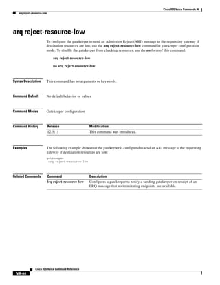 Cisco IOS Voice Commands: A
arq reject-resource-low

arq reject-resource-low
To configure the gatekeeper to send an Admission Reject (ARJ) message to the requesting gateway if
destination resources are low, use the arq reject-resource-low command in gatekeeper configuration
mode. To disable the gatekeeper from checking resources, use the no form of this command.
arq reject-resource-low
no arq reject-resource-low

Syntax Description

This command has no arguments or keywords.

Command Default

No default behavior or values

Command Modes

Gatekeeper configuration

Command History

Release

Modification

12.3(1)

This command was introduced.

Examples

The following example shows that the gatekeeper is configured to send an ARJ message to the requesting
gateway if destination resources are low:
gatekeeper
arq reject-resource-low

Related Commands

Command

Description

lrq reject-resource-low

Configures a gatekeeper to notify a sending gatekeeper on receipt of an
LRQ message that no terminating endpoints are available.

Cisco IOS Voice Command Reference

VR-44

 
