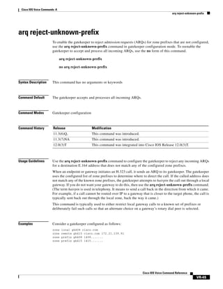 Cisco IOS Voice Commands: A
arq reject-unknown-prefix

arq reject-unknown-prefix
To enable the gatekeeper to reject admission requests (ARQs) for zone prefixes that are not configured,
use the arq reject-unknown-prefix command in gatekeeper configuration mode. To reenable the
gatekeeper to accept and process all incoming ARQs, use the no form of this command.
arq reject-unknown-prefix
no arq reject-unknown-prefix

Syntax Description

This command has no arguments or keywords

Command Default

The gatekeeper accepts and processes all incoming ARQs.

Command Modes

Gatekeeper configuration

Command History

Release

Modification

11.3(6)Q,

This command was introduced.

11.3(7)NA

This command was introduced.

12.0(3)T

This command was integrated into Cisco IOS Release 12.0(3)T.

Usage Guidelines

Use the arq reject-unknown-prefix command to configure the gatekeeper to reject any incoming ARQs
for a destination E.164 address that does not match any of the configured zone prefixes.
When an endpoint or gateway initiates an H.323 call, it sends an ARQ to its gatekeeper. The gatekeeper
uses the configured list of zone prefixes to determine where to direct the call. If the called address does
not match any of the known zone prefixes, the gatekeeper attempts to hairpin the call out through a local
gateway. If you do not want your gateway to do this, then use the arq reject-unknown-prefix command.
(The term hairpin is used in telephony. It means to send a call back in the direction from which it came.
For example, if a call cannot be routed over IP to a gateway that is closer to the target phone, the call is
typically sent back out through the local zone, back the way it came.)
This command is typically used to either restrict local gateway calls to a known set of prefixes or
deliberately fail such calls so that an alternate choice on a gateway’s rotary dial peer is selected.

Examples

Consider a gatekeeper configured as follows:
zone
zone
zone
zone

local gk408 cisco.com
remote gk415 cisco.com 172.21.139.91
prefix gk408 1408.......
prefix gk415 1415.......

Cisco IOS Voice Command Reference

VR-45

 