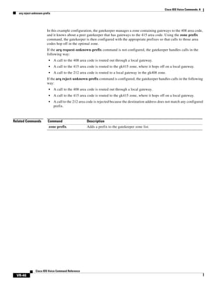Cisco IOS Voice Commands: A
arq reject-unknown-prefix

In this example configuration, the gatekeeper manages a zone containing gateways to the 408 area code,
and it knows about a peer gatekeeper that has gateways to the 415 area code. Using the zone prefix
command, the gatekeeper is then configured with the appropriate prefixes so that calls to those area
codes hop off in the optimal zone.
If the arq request-unknown-prefix command is not configured, the gatekeeper handles calls in the
following way:
•

A call to the 408 area code is routed out through a local gateway.

•

A call to the 415 area code is routed to the gk415 zone, where it hops off on a local gateway.

•

A call to the 212 area code is routed to a local gateway in the gk408 zone.

If the arq reject-unknown-prefix command is configured, the gatekeeper handles calls in the following
way:
•
•

A call to the 415 area code is routed to the gk415 zone, where it hops off on a local gateway.

•

Related Commands

A call to the 408 area code is routed out through a local gateway.
A call to the 212 area code is rejected because the destination address does not match any configured
prefix.

Command

Description

zone prefix

Adds a prefix to the gatekeeper zone list.

Cisco IOS Voice Command Reference

VR-46

 