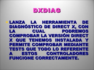 DXDIAG LANZA LA HERRAMIENTA DE DIAGNÓSTICO DE DIRECT X, CON LA CUAL PODREMOS COMPROBAR LA VERSIÓN DIRECT X QUE TENEMOS INSTALADA Y PERMITE COMPROBAR MEDIANTE TESTS QUE TODO LO REFERENTE A ESTOS CONTROLADORES FUNCIONE CORRECTAMENTE. 