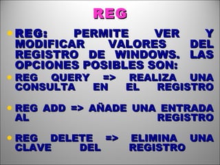 REG REG:  PERMITE VER Y MODIFICAR VALORES DEL REGISTRO DE WINDOWS. LAS OPCIONES POSIBLES SON: REG QUERY => REALIZA UNA CONSULTA EN EL REGISTRO REG ADD => AÑADE UNA ENTRADA AL REGISTRO REG DELETE => ELIMINA UNA CLAVE DEL REGISTRO  