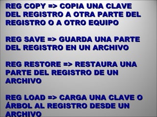 REG COPY => COPIA UNA CLAVE DEL REGISTRO A OTRA PARTE DEL REGISTRO O A OTRO EQUIPO REG SAVE => GUARDA UNA PARTE DEL REGISTRO EN UN ARCHIVO REG RESTORE => RESTAURA UNA PARTE DEL REGISTRO DE UN ARCHIVO REG LOAD => CARGA UNA CLAVE O ÁRBOL AL REGISTRO DESDE UN ARCHIVO  
