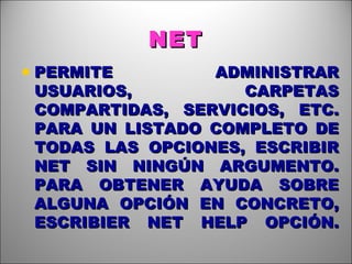NET PERMITE ADMINISTRAR USUARIOS, CARPETAS COMPARTIDAS, SERVICIOS, ETC. PARA UN LISTADO COMPLETO DE TODAS LAS OPCIONES, ESCRIBIR NET SIN NINGÚN ARGUMENTO. PARA OBTENER AYUDA SOBRE ALGUNA OPCIÓN EN CONCRETO, ESCRIBIER NET HELP OPCIÓN. 
