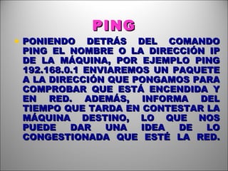 PING PONIENDO DETRÁS DEL COMANDO PING EL NOMBRE O LA DIRECCIÓN IP DE LA MÁQUINA, POR EJEMPLO PING 192.168.0.1 ENVIAREMOS UN PAQUETE A LA DIRECCIÓN QUE PONGAMOS PARA COMPROBAR QUE ESTÁ ENCENDIDA Y EN RED. ADEMÁS, INFORMA DEL TIEMPO QUE TARDA EN CONTESTAR LA MÁQUINA DESTINO, LO QUE NOS PUEDE DAR UNA IDEA DE LO CONGESTIONADA QUE ESTÉ LA RED. 
