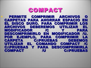 COMPACT PERMITE COMPRIMIR ARCHIVOS O CARPETAS PARA AHORRAR ESPACIO EN EL DISCO DURO. PARA COMPRIMIR LOS ARCHIVOS DEBEREMOS UTILIZAR EL MODIFICADOR /C Y PARA DESCOMPRIMIRLO EN MODIFICADOR /U. POR EJEMPLO, PARA COMPRIMIR LA CARPETA C:\PRUEBAS DEBEMOS UTILIZAR EL COMANDO COMPACT /C C:\PRUEBAS Y PARA DESCOMPRIMIRLA COMPACT /U C:\PRUEBAS 