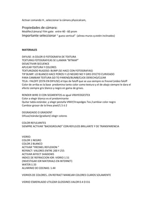 Activar comando H , seleccionar la cámara physicalcam,

Propiedades de cámara:
Modifer/cámara/ Film gate: entre 40 - 60 prom
Importante seleccionar “ guess vertical” (alinea muros q estén inclinados)


MATERIALES

DIFIUSE: A COLOR O FOTOGRAFIA DE TEXTURA
TEXTURAS FOTOGRAFICAS SE LLAMAN “BITMAP”
DESACTIVAR SECUENCE
APLICAR TEXTURA Y COLORES
TEXTURIZADO RUGOSO: BUMP (SE HACE CON FOTOGRAFIAS)
TIP BUMP: LO BLANCO HACE POROS Y LO NEGRO NO Y GRIS EFECTO CURVEADO
PARA CAMBIAR TEXTURA GO TO PAREND/BUMB/CLICK DERECHO/CLEAR
TELA : FALOFF (ESTA EN DIFIUSE) el tipo de faloff que se usa siempre es fresnel (video faloff
Color de arriba es la base predomina tanto color como textura y el de abajo siempre le dara el
efecto siempre gris blanco y negro en gama de grises.

RENDER WIRE O CON SEGMENTOS es igual VRAYEDGESTEX
Color a elegir blanco es el predominante
Quitar tabla estándar, y elegir pestaña VRAY/Vrayedges Tex /cambiar color negro
Cambiar grosor de la línea pixel/1.5 ó 2

DEGRADADO O GRADIENT
Difuse/stándar/gradiant/ elegir colores

COLOR REFLEJANTES
SIEMPRE ACTIVAR “BACKGROUND” CON REFLEJOS BRILLANTE Y DE TRANSPARENCIA


VIDRIO:
COLOR 1 NEGRO
COLOR 2 BLANCO
ACTIVAR “FRESNEL REFLEXION “
REFRACT: VALORES ENTRE 200 Y 255
ACTIVAR AFFECT SHADOWS
INDICE DE REFRACCION IOR: VIDRIO 1.51
(INVESTIGAR IOR MATERIALS EN INTERNET)
WATER:1.33
ALUMINIO DE COCINAS: 1.44

VIDRIOS DE COLORES…EN REFRACT MANEJAR COLORES CLAROS SOLAMENTE

VIDRIO ESMERILADO UTILIZAR GLOSSINES VALOR 0.4 O 0.6
 