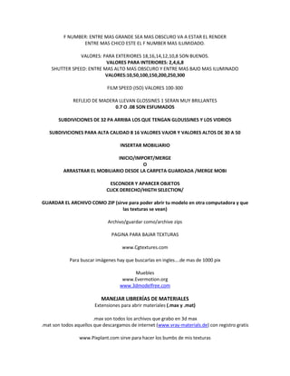 F NUMBER: ENTRE MAS GRANDE SEA MAS OBSCURO VA A ESTAR EL RENDER
                 ENTRE MAS CHICO ESTE EL F NUMBER MAS ILUMIDADO.

               VALORES: PARA EXTERIORES 18,16,14,12,10,8 SON BUENOS.
                          VALORES PARA INTERIORES: 2,4,6,8
    SHUTTER SPEED: ENTRE MAS ALTO MAS OBSCURO Y ENTRE MAS BAJO MAS ILUMINADO
                         VALORES:10,50,100,150,200,250,300

                              FILM SPEED (ISO) VALORES 100-300

              REFLEJO DE MADERA LLEVAN GLOSSINES 1 SERAN MUY BRILLANTES
                              0.7 O .08 SON ESFUMADOS

       SUBDIVICIONES DE 32 PA ARRIBA LOS QUE TENGAN GLOUSSINES Y LOS VIDRIOS

   SUBDIVICIONES PARA ALTA CALIDAD 8 16 VALORES VAJOR Y VALORES ALTOS DE 30 A 50

                                    INSERTAR MOBILIARIO

                               INICIO/IMPORT/MERGE
                                         O
          ARRASTRAR EL MOBILIARIO DESDE LA CARPETA GUARDADA /MERGE MOBI

                              ESCONDER Y APARCER OBJETOS
                             CLICK DERECHO/HIGTH SELECTION/

GUARDAR EL ARCHIVO COMO ZIP (sirve para poder abrir tu modelo en otra computadora y que
                                las texturas se vean)

                              Archivo/guardar como/archive zips

                                PAGINA PARA BAJAR TEXTURAS

                                    www.Cgtextures.com

            Para buscar imágenes hay que buscarlas en ingles….de mas de 1000 pix

                                        Muebles
                                    www.Evermotion.org
                                   www.3dmodelfree.com

                           MANEJAR LIBRERÍAS DE MATERIALES
                        Extensiones para abrir materiales (.max y .mat)

                        .max son todos los archivos que grabo en 3d max
.mat son todos aquellos que descargamos de internet (www.vray-materials.de) con registro gratis

                 www.Pixplant.com sirve para hacer los bumbs de mis texturas
 